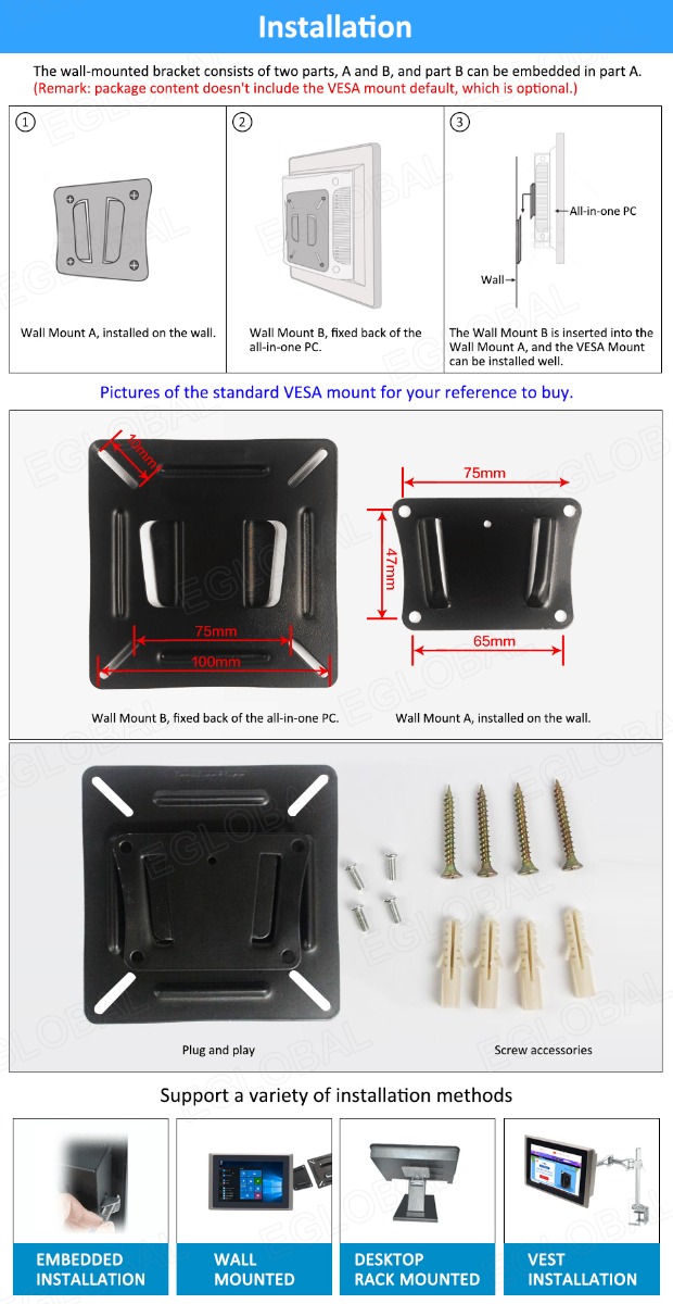 Installation The wall-mounted bracket consists of two parts, A and B, and part B can be embedded in part A. (Remark: package content doesn't include the VESA mount default, which is optional.) All-in-one PC Wall Wall Mount A, installed on the wall. Wall Mount B, fixed back of the all-in-one PC. The Wall Mount B is inserted into the Wall Mount A, and the VESA Mount can be installed well. Pictures of the standard VESA mount for your reference to buy. Wall Mount B, fixed back of the all-in-one PC. Wall Mount A, installed on the wall. Plug and play Screw accessories Support a variety of installation methods EMBEDDED INSTALLATION WALL MOUNTED DESKTOP RACKMOUNTED VEST INSTALLATION