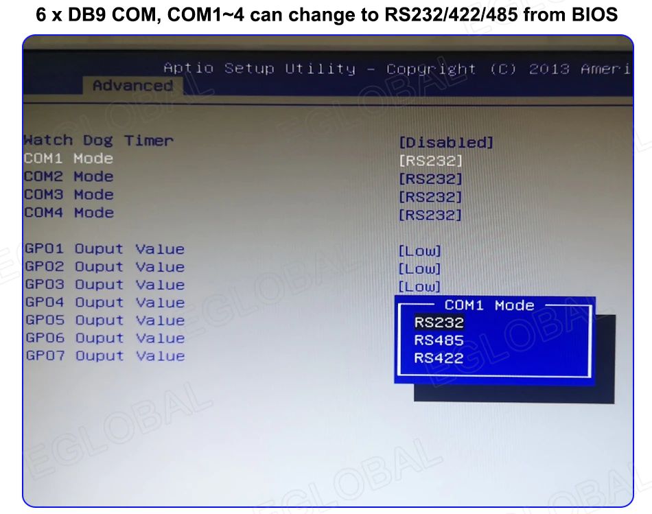 6 x DB9 COM, COM1-4 can change to RS232/422/485 from BIOS [Advanced] Match Dog Timer [Disabled] COM2 Mode [RS232] COM3 Mode [RS232] COM4 Mode [RS232] GP01 Ouput Value [Low] GP02 Ouput Value [Low] GP03 Ouput Value [Low] GP04 Ouput Value GP05 Ouput Value GP06 Ouput Value GP07 Ouput Value