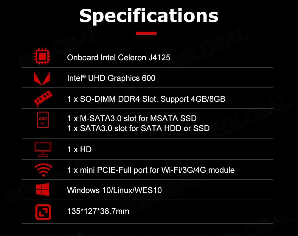Specifications Onboard Intel Celeron J4125 Intel® UHD Graphics 600 1 x SO-DIMM DDR4 Slot, Support 4GB/8GB 1 x M-SATA3.0 slot for MSATA SSD 1 x SATA3.0 slot for SATA HDD or SSD 1 x HD 1 x mini PCIE-Full port for Wi-Fi/3G/4G module Windows 10/Linux/WES10 135*127*38.7mm
