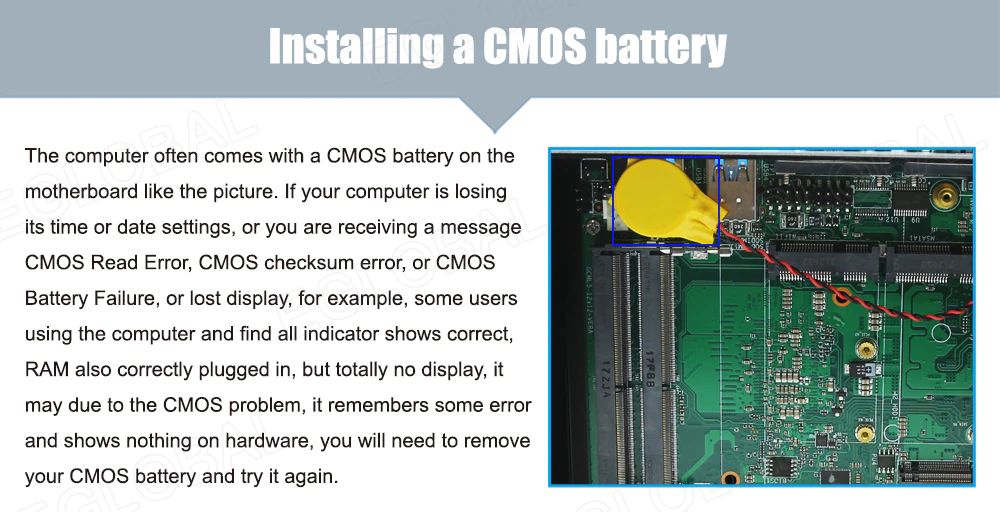 Installing a CMOS battery The computer often comes with a CMOS battery on the motherboard like the picture. If your computer is losing its time or date settings, or you are receiving a message CMOS Read Error, CMOS checksum error, or CMOS Battery Failure, or lost display, for example, some users using the computer and find all indicator shows correct, RAM also correctly plugged in, but totally no display, it may due to the CMOS problem, it remembers some error and shows nothing on hardware, you will need to remove your CMOS battery and try it again.