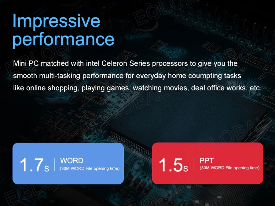Impressive performance Mini PC matched with intel Celeron Series processors to give you the smooth multi-tasking performance for everyday home computing tasks like online shopping, playing games, watching movies, deal office works, etc. | 1,7 s WORD (30M WORD File opening time) 1,5s PPT (30M WORD File opening time)