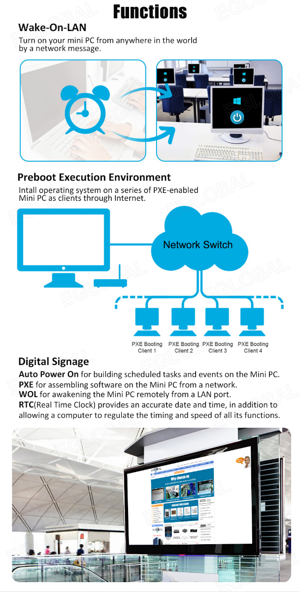 Functions Wake-On-LAN Turn on your mini PC from anywhere in the world by a network message. Preboot Execution Environment Intall operating system on a series of PXE-enabled Mini PC as clients through Internet. Digital Signage Auto Power On for building scheduled tasks and events on the Mini PC. PXE for assembling software on the Mini PC from a network. WOL for awakening the Mini PC remotely from a LAN port. RTC(Real Time Clock) provides an accurate date and time, in addition to allowing a computer to regulate the timing and speed of all its functions. Network Switch PXE Booting Client 1 PXE Booting Client 2 PXE Booting Client 3 PXE Booting Client 4