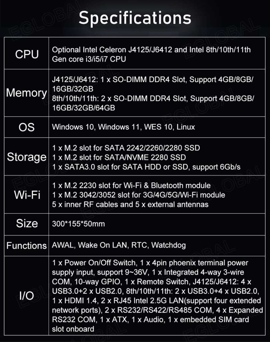 VenBOX G14 Robust Industrial PC | Specifications: CPU: Optional - Intel Celeron J4125/J6412 and Intel 8th/1 Oth/11th Gen core i3/i5/i7 CPU, Memory: J4125/J6412: 1 x SO-DIMM DDR4 Slot, Support 4GB/8GB/ 16GB/32GB 8th/1 Oth/11th: 2 x SO-DIMM DDR4 Slot, Support 4GB/8GBZ 16GB/32GB/64GB, OS: Windows 10, Windows 11, WES 10, Linux Storage 1 x M.2 slot for SATA 2242/2260/2280 SSD 1 x M.2 slot for SATA/NVME 2280 SSD 1 x SATA3.0 slot for SATA HDD or SSD, support 6Gb/s Wi-Fi 1 x M.2 2230 slot for Wi-Fi & Bluetooth module 1 x M.2 3042/3052 slot for 3G/4G/5G/Wi-Fi module 5 x inner RF cables and 5 x external antennas, Size:300*155*50mm Functions AWAL, Wake On LAN, RTC, Watchdog I/O 1 x Power On/Off Switch, 1 x 4pin phoenix terminal power supply input, support 9~36V, 1 x Integrated 4-way 3-wire COM, 10-way GPIO, 1 x Remote Switch, J4125/J6412: 4 x USB3.0+2 x USB2.0, 8th/1 Oth/11th: 2 x USB3.0+4 x USB2.0, 1 x HDMI 1.4, 2 x RJ45 Intel 2.5G LAN (support four extended network ports), 2 x RS232/RS422/RS485 COM, 4 x Expanded RS232 COM, 1 x ATX, 1 x Audio, 1 x embedded SIM card slot onboard