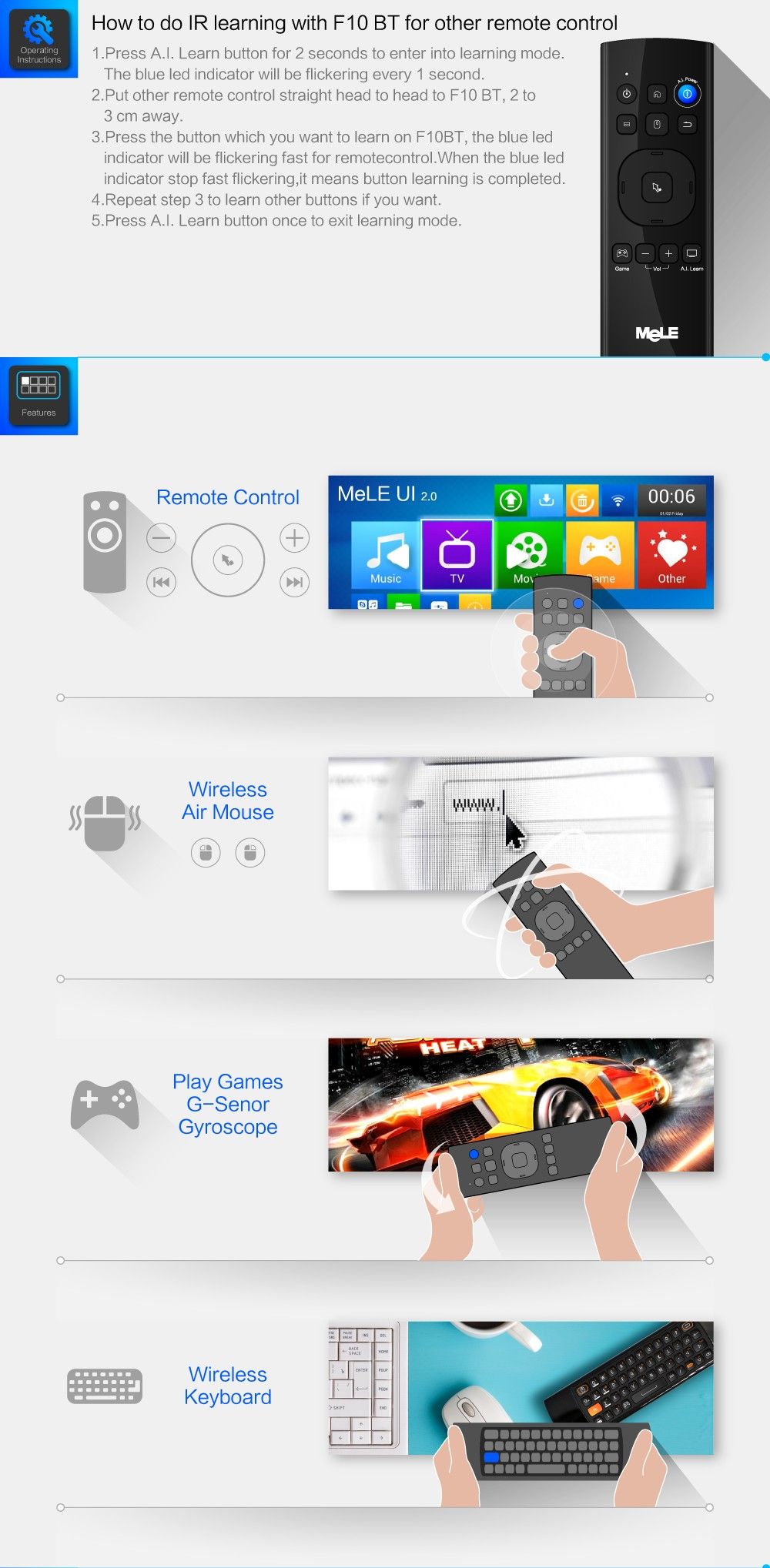 1.Press A.I. Learn button for 2 seconds to enter into learning mode. The blue led indicator will be flickering every 1 second. 2. Put other remote control straight head to head to F10 BT, 2 to 3 cm away. How to do IR learning with F10 BT for other remote control 3. Press the button which you want to learn on F10BT, the blue led indicator will be flickering fast for remotecontrol.When the blue led indicator stop fast flickering,it means button learning is completed. 4. Repeat step 3 to learn other buttons if you want. 5. Press A.I. Learn button once to exit learning mode. Wireless Air Mouse Play Games G-Senor Gyroscope