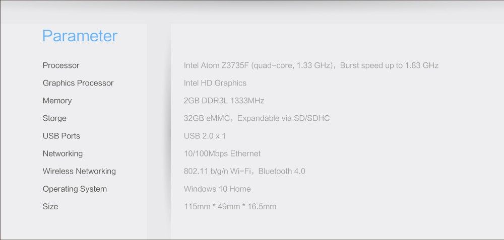 Parameter Processor Intel Atom Z3735F (quad-core, 1.33 GHz), Burst speed up to 1.83 GHz Graphics Processor Intel HD Graphics Memory 2GB DDR3L 1333MHz Storge 32GB eMMC, Expandable via SD/SDHC USB Ports USB 2.0x1 Networking 10/100Mbps Ethernet Wireless Networking 802.11 b/g/n Wi-Fi, Bluetooth 4.0 Operating System Windows 10 Home Size 115mm * 49mm * 16.5mm