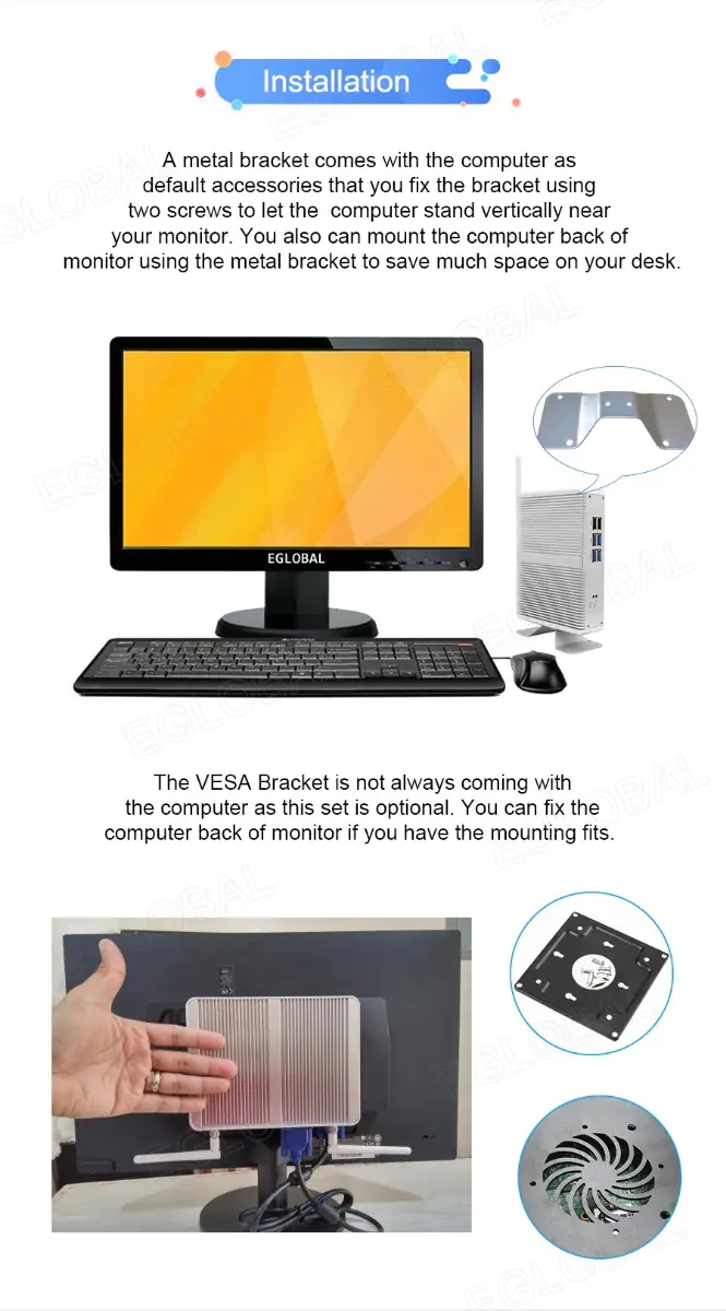 Installation A metal bracket comes with the computer as default accessories that you fix the bracket using two screws to let the computer stand vertically near your monitor. You also can mount the computer back of monitor using the metal bracket to save much space on your desk. The VESA Bracket is not always coming with the computer as this set is optional. You can fix the computer back of monitor if you have the mounting fits.