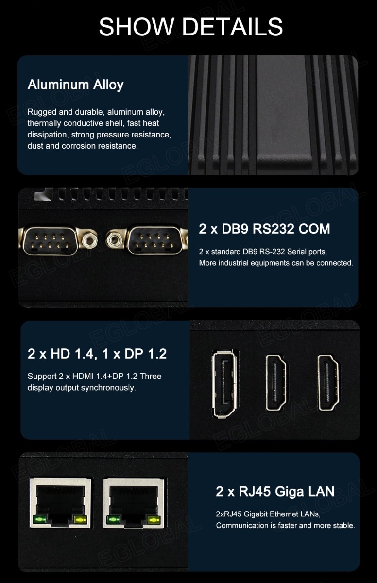 SHOW DETAILS Aluminum Alloy Rugged and durable, aluminum alloy, thermally conductive shell, fast heat dissipation, strong pressure resistance, dust and corrosion resistance 2 x DB9 RS232 COM 2 x standard DB9 RS-232 Serial ports, More industrial equipments can be connected 2 x HD 1.4, 1 x DP 1.2 Support 2 x HDMI 1.4+DP 1.2 Three display output synchronously. 2 x RJ45 Giga LAN 2xRJ45 Gigabit Ethernet LANs, Communication is faster and more stable.