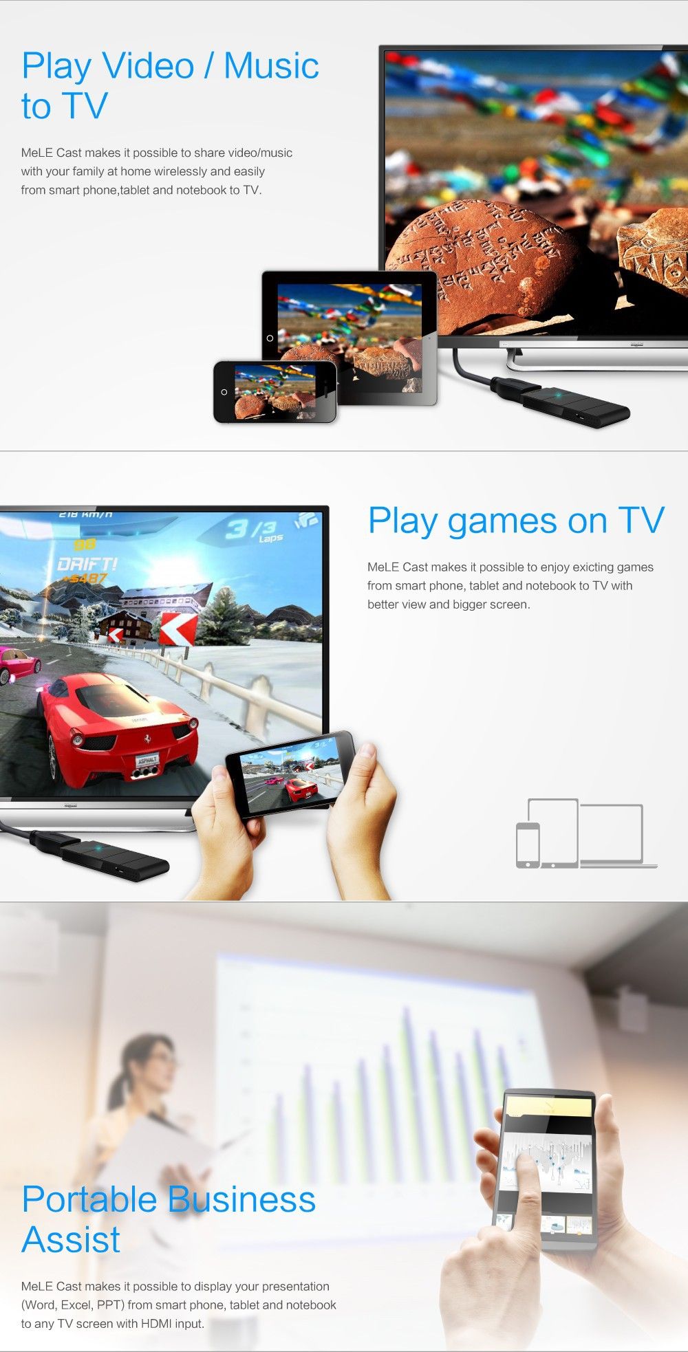Play Video/Music to TV MeLE Cast makes it possible to share video/music with your family at home wirelessly and easily from smart phone,tablet and notebook to TV. Portable Business Assist MeLE Cast makes it possible to display your presentation (Word, Excel, PPT) from smart phone, tablet and notebook to any TV screen with HDMI input. Play games on TV MeLE Cast makes it possible to enjoy existing games from smart phone, tablet and notebook to TV with better view and bigger screen.